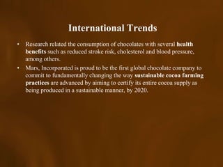 International Trends
• Research related the consumption of chocolates with several health
  benefits such as reduced stroke risk, cholesterol and blood pressure,
  among others.
• Mars, Incorporated is proud to be the first global chocolate company to
  commit to fundamentally changing the way sustainable cocoa farming
  practices are advanced by aiming to certify its entire cocoa supply as
  being produced in a sustainable manner, by 2020.
 