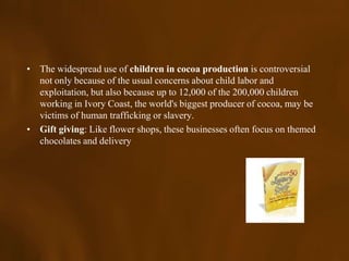 • The widespread use of children in cocoa production is controversial
  not only because of the usual concerns about child labor and
  exploitation, but also because up to 12,000 of the 200,000 children
  working in Ivory Coast, the world's biggest producer of cocoa, may be
  victims of human trafficking or slavery.
• Gift giving: Like flower shops, these businesses often focus on themed
  chocolates and delivery
 