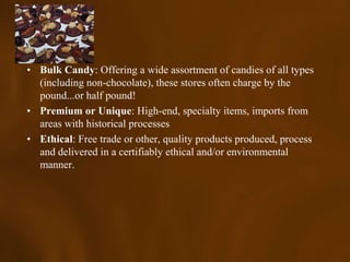 • Bulk Candy: Offering a wide assortment of candies of all types
  (including non-chocolate), these stores often charge by the
  pound...or half pound!
• Premium or Unique: High-end, specialty items, imports from
  areas with historical processes
• Ethical: Free trade or other, quality products produced, process
  and delivered in a certifiably ethical and/or environmental
  manner.
 