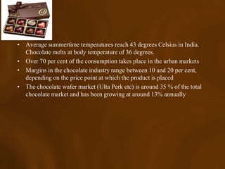 • Average summertime temperatures reach 43 degrees Celsius in India.
  Chocolate melts at body temperature of 36 degrees.
• Over 70 per cent of the consumption takes place in the urban markets
• Margins in the chocolate industry range between 10 and 20 per cent,
  depending on the price point at which the product is placed
• The chocolate wafer market (Ulta Perk etc) is around 35 % of the total
  chocolate market and has been growing at around 13% annually
 