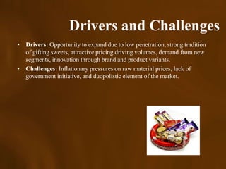 Drivers and Challenges
• Drivers: Opportunity to expand due to low penetration, strong tradition
  of gifting sweets, attractive pricing driving volumes, demand from new
  segments, innovation through brand and product variants.
• Challenges: Inflationary pressures on raw material prices, lack of
  government initiative, and duopolistic element of the market.
 