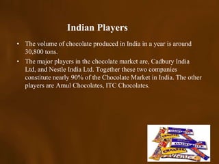 Indian Players
• The volume of chocolate produced in India in a year is around
  30,800 tons.
• The major players in the chocolate market are, Cadbury India
  Ltd, and Nestle India Ltd. Together these two companies
  constitute nearly 90% of the Chocolate Market in India. The other
  players are Amul Chocolates, ITC Chocolates.
 