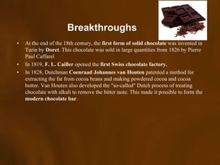 Breakthroughs
•   At the end of the 18th century, the first form of solid chocolate was invented in
    Turin by Doret. This chocolate was sold in large quantities from 1826 by Pierre
    Paul Caffarel
•   In 1819, F. L. Cailler opened the first Swiss chocolate factory.
•   In 1828, Dutchman Coenraad Johannes van Houten patented a method for
    extracting the fat from cocoa beans and making powdered cocoa and cocoa
    butter. Van Houten also developed the "so-called" Dutch process of treating
    chocolate with alkali to remove the bitter taste. This made it possible to form the
    modern chocolate bar.
 