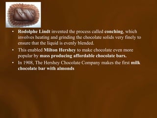 • Rodolphe Lindt invented the process called conching, which
  involves heating and grinding the chocolate solids very finely to
  ensure that the liquid is evenly blended.
• This enabled Milton Hershey to make chocolate even more
  popular by mass producing affordable chocolate bars.
• In 1908, The Hershey Chocolate Company makes the first milk
  chocolate bar with almonds
 