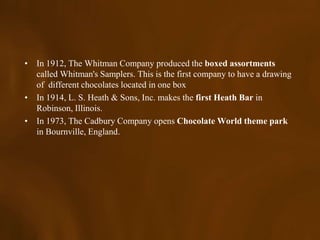 • In 1912, The Whitman Company produced the boxed assortments
  called Whitman's Samplers. This is the first company to have a drawing
  of different chocolates located in one box
• In 1914, L. S. Heath & Sons, Inc. makes the first Heath Bar in
  Robinson, Illinois.
• In 1973, The Cadbury Company opens Chocolate World theme park
  in Bournville, England.
 