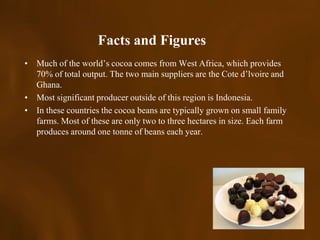 Facts and Figures
• Much of the world’s cocoa comes from West Africa, which provides
  70% of total output. The two main suppliers are the Cote d’lvoire and
  Ghana.
• Most significant producer outside of this region is Indonesia.
• In these countries the cocoa beans are typically grown on small family
  farms. Most of these are only two to three hectares in size. Each farm
  produces around one tonne of beans each year.
 