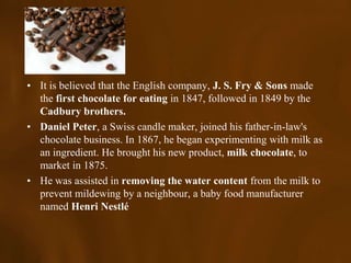 • It is believed that the English company, J. S. Fry & Sons made
  the first chocolate for eating in 1847, followed in 1849 by the
  Cadbury brothers.
• Daniel Peter, a Swiss candle maker, joined his father-in-law's
  chocolate business. In 1867, he began experimenting with milk as
  an ingredient. He brought his new product, milk chocolate, to
  market in 1875.
• He was assisted in removing the water content from the milk to
  prevent mildewing by a neighbour, a baby food manufacturer
  named Henri Nestlé
 