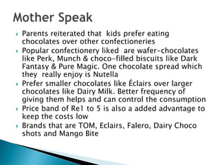  Parents reiterated that kids prefer eating
chocolates over other confectioneries
 Popular confectionery liked are wafer-chocolates
like Perk, Munch & choco-filled biscuits like Dark
Fantasy & Pure Magic. One chocolate spread which
they really enjoy is Nutella
 Prefer smaller chocolates like Éclairs over larger
chocolates like Dairy Milk. Better frequency of
giving them helps and can control the consumption
 Price band of Re1 to 5 is also a added advantage to
keep the costs low
 Brands that are TOM, Eclairs, Falero, Dairy Choco
shots and Mango Bite
 