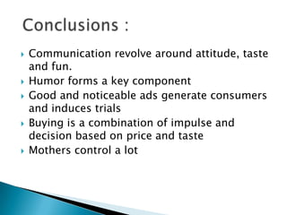  Communication revolve around attitude, taste
and fun.
 Humor forms a key component
 Good and noticeable ads generate consumers
and induces trials
 Buying is a combination of impulse and
decision based on price and taste
 Mothers control a lot
 
