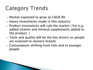 Market expected to grow at CAGR 8%
 Heavy investments made in this industry
 Product innovations will rule the market ( For e.g.
added vitamin and mineral supplements added to
the product )
 Taste and quality will be the key drivers as people
are exposed to western brands
 Consumption shifting from kids and to younger
people
 