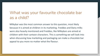What was your favourite chocolate bar
as a child?
Milkybar was the most common answer to this question, most likely
because it is aimed at children in its marketing. Freddos and Dairy milks
were also heavily mentioned and Freddos, like Milkybars are aimed at
children with their cartoon characters. This is something we will look into
when discussing how marketing and packaging can make a chocolate bar
appeal to you more no matter what the flavour.
 