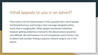What appeals to you in an advert?
There were a lot of mixed answers in this question but a lot of people
mentioned humour and having a clear message alongside catchy
music that is recognisable. Other people mentioned celebrities
however getting celebrities involved in the documentary would be
very difficult. We will however try and incorporate some humour into
to advert and consider finding a popular relevant song to use in the
advert.
 