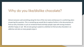 Why do you like/dislike chocolate?
Almost everyone said something along the lines of the nice taste and because it is comforting when
answering this question. This is something we would like to explore further in the documentary to
find out why chocolate is such an emotional food and helps people cope with strong emotions
whether happy or sad. We are also going to speak to a dietitian to find out why chocolate is so
addictive and why so many people enjoy it.
 