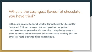 What is the strangest flavour of chocolate
you have tried?
In this question we asked what peoples strangest chocolate flavour they
have tried. Chilli was the most common ingredient that people
considered as strange which could mean that during the documentary
there could be a section dedicated to weird chocolate including chilli and
other less heard of strange mixes with chocolate.
 