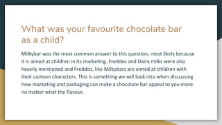 What was your favourite chocolate bar
as a child?
Milkybar was the most common answer to this question, most likely because
it is aimed at children in its marketing. Freddos and Dairy milks were also
heavily mentioned and Freddos, like Milkybars are aimed at children with
their cartoon characters. This is something we will look into when discussing
how marketing and packaging can make a chocolate bar appeal to you more
no matter what the flavour.
 