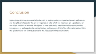 Conclusion
In conclusion, this questionnaire helped greatly in understanding our target audience's preferences
and thoughts on chocolate. We got 62 responses in total which has meant we got a good sense of
our target audience as a whole. It has given us new ideas about interview questions and possible
interviewees as well as potential archive footage and cutaways. A lot of the information gained from
this questionnaire will contribute towards the production of the documentary.
 
