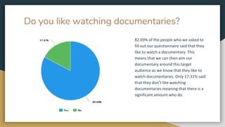 Do you like watching documentaries?
82.69% of the people who we asked to
fill out our questionnaire said that they
like to watch a documentary. This
means that we can then aim our
documentary around this target
audience as we know that they like to
watch documentaries. Only 17.31% said
that they don’t like watching
documentaries meaning that there is a
significant amount who do.
 