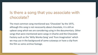 Is there a song that you associate with
chocolate?
The most common song mentioned was ‘Chocolate’ by the 1975,
although this song is not necessarily about chocolate, it is still an
upbeat song which we are considering using in the documentary. Other
songs that were mentioned were songs in Charlie and the Chocolate
Factory such as the ‘Willy Wonka Song’ and ‘Pure Imagination’ which
we may use in the background of some cutaways or have a clip from
the film as some archive footage.
 