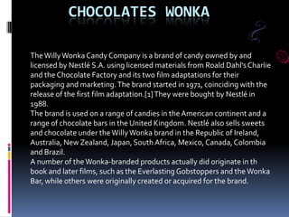 CHOCOLATES WONKA
TheWillyWonka Candy Company is a brand of candy owned by and
licensed by Nestlé S.A. using licensed materials from Roald Dahl'sCharlie
and the Chocolate Factory and its two film adaptations for their
packaging and marketing.The brand started in 1971, coinciding with the
release of the first film adaptation.[1]They were bought by Nestlé in
1988.
The brand is used on a range of candies in the American continent and a
range of chocolate bars in the United Kingdom. Nestlé also sells sweets
and chocolate under theWillyWonka brand in the Republic of Ireland,
Australia, New Zealand, Japan, South Africa, Mexico, Canada,Colombia
and Brazil.
A number of theWonka-branded products actually did originate in th
book and later films, such as the Everlasting Gobstoppers and the Wonka
Bar, while others were originally created or acquired for the brand.
 