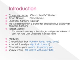 Company name: ChocLatey PVT Limited
 Brand Name: Chocolicious
 Location: Karachi, Pakistan
 We will also launch a outlet for chocolicious display at
Zamzam Karachi
 Target Market:
› Chocolate Lovers regardless of age and gender in Karachi.
› USP: 72% Pure Dark Chocolate in choco items
 Products:
 Chocolicious bar (yummy, tasty, nutry, butry)
 chocolicious dips (dip it, sip it, eat it)
 Chocolious yum (mmm…its yummy yar)
 Snowy white ( fall in love with every bite)
 
