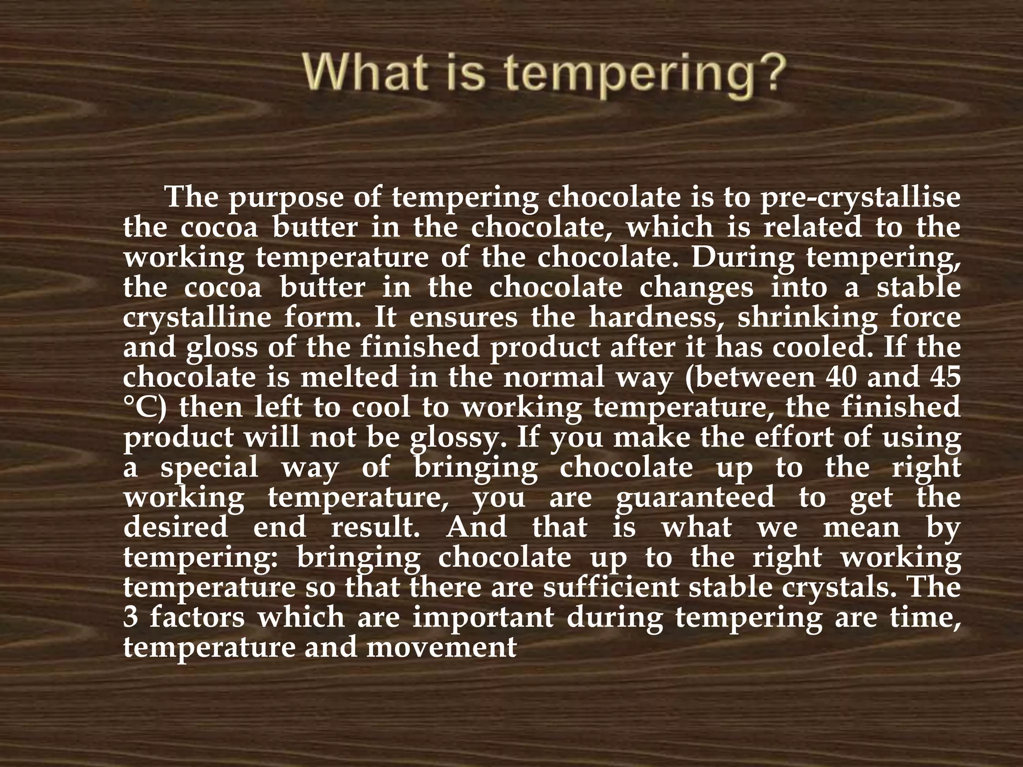 What is tempering?	The purpose of tempering chocolate is to pre-crystallise the cocoa butter in the chocolate, which is related to the working temperature of the chocolate. During tempering, the cocoa butter in the chocolate changes into a stable crystalline form. It ensures the hardness, shrinking force and gloss of the finished product after it has cooled. If the chocolate is melted in the normal way (between 40 and 45 °C) then left to cool to working temperature, the finished product will not be glossy. If you make the effort of using a special way of bringing chocolate up to the right working temperature, you are guaranteed to get the desired end result. And that is what we mean by tempering: bringing chocolate up to the right working temperature so that there are sufficient stable crystals. The 3 factors which are important during tempering are time, temperature and movement