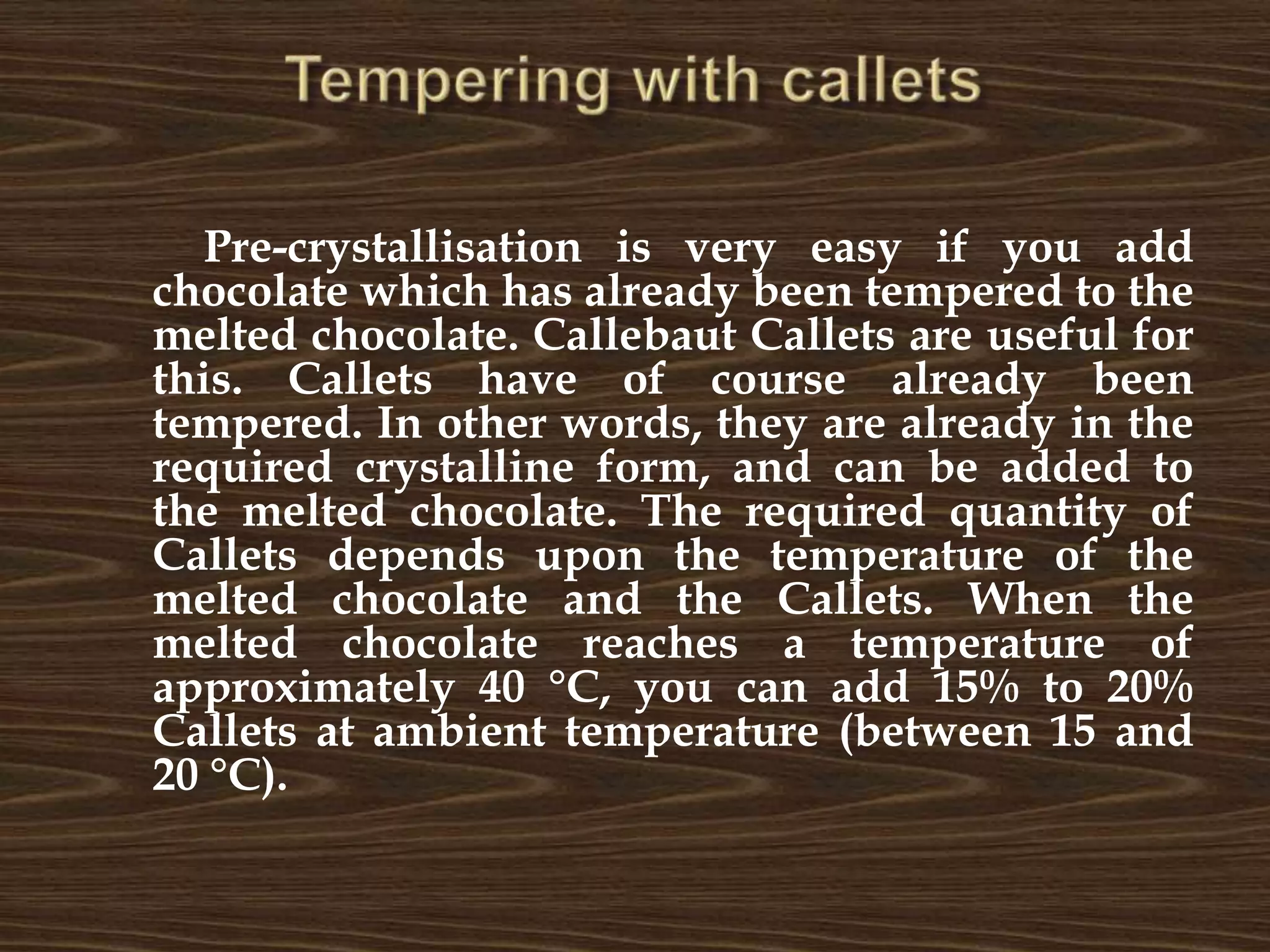 Tempering with calletsPre-crystallisation is very easy if you add chocolate which has already been tempered to the melted chocolate. Callebaut Callets are useful for this. Callets have of course already been tempered. In other words, they are already in the required crystalline form, and can be added to the melted chocolate. The required quantity of Callets depends upon the temperature of the melted chocolate and the Callets. When the melted chocolate reaches a temperature of approximately 40 °C, you can add 15% to 20% Callets at ambient temperature (between 15 and 20 °C).