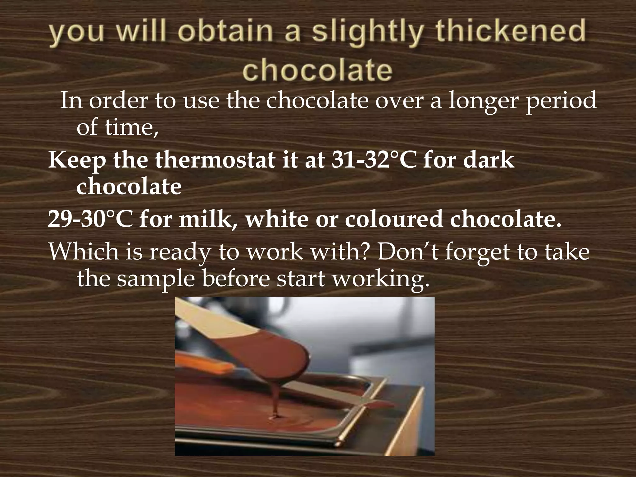you will obtain a slightly thickened chocolate  In order to use the chocolate over a longer period of time, Keep the thermostat it at 31-32°C for dark chocolate  29-30°C for milk, white or coloured chocolate.Which is ready to work with? Don’t forget to take the sample before start working.