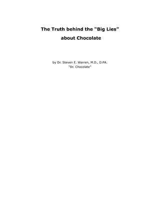 The Truth behind the “Big Lies”

         about Chocolate




    by Dr. Steven E. Warren, M.D., D.PA.
              “Dr. Chocolate”
 