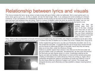 Relationship between lyrics and visuals
The chorus includes the lyrics ‘we go where no body knows with guns hidden under our petticoats. We’re never gonna quit it, no,
we’re never gonna quit it, no’. As this is played, we see the lead singer, Matt, in an underground tunnel smoking an unknown
substance. It has connotations of a disobedience towards normal society as him and his band members go to place no one else
goes and won’t quit whatever they are doing. There is a sense of rebellion within the lyrics as another line states ‘now run, run
away from the boys in the blue’, suggesting that they do not care for rules or laws. As this is heard we see the band in a car,
implying that they are
running away from the
‘boys in the blue’, showing
once more lack of care for
rules and laws. As long as
they use these substances
in places where no one else
goes, it doesn’t matter to
them. There is also a juxtaposition of visuals and lyrics as it implies drug use and briefly uses religious connotations as we see a close
up of his body and there is a cross around his neck. It furthers the idea of rebellion as it is defies one of the 7 Deadly Sins. Drug use is
further implied through the lyrics ‘you bite your friends like chocolate’ and ‘oh my
hair smells like chocolate’. It suggests that the use of drugs have caused himself
and his friends to hallucinate the idea of chocolate, hence why they are taking
bites out of one other, under the influence of drugs.
Violence is another aspect that is shown in the video as one the lyrics state ‘we
got guns hidden under our petticoats’. Simultaneously, we see a pan shot around
the band who are dark figures stood in a circle. It resembles violence as the
figures are dark and faceless, whilst stood in a circle and the camera pans gives
a feeling of intimidation as it looks almost as if they are circling us. Again, this is
juxtaposed alongside the religious connotations as wrath and violence is one of
the sins those under the influence of religion can’t commit. The visuals used
alongside the lyrics work effectively and help establish a deeper meaning behind
the lyrics.
 