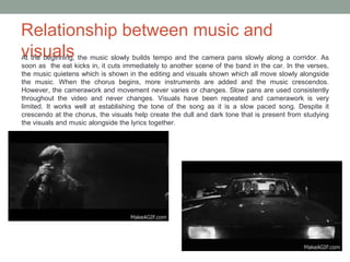 Relationship between music and
visualsAt the beginning, the music slowly builds tempo and the camera pans slowly along a corridor. As
soon as the eat kicks in, it cuts immediately to another scene of the band in the car. In the verses,
the music quietens which is shown in the editing and visuals shown which all move slowly alongside
the music. When the chorus begins, more instruments are added and the music crescendos.
However, the camerawork and movement never varies or changes. Slow pans are used consistently
throughout the video and never changes. Visuals have been repeated and camerawork is very
limited. It works well at establishing the tone of the song as it is a slow paced song. Despite it
crescendo at the chorus, the visuals help create the dull and dark tone that is present from studying
the visuals and music alongside the lyrics together.
 