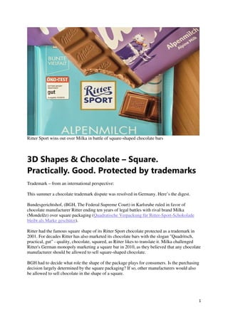 1
Ritter Sport wins out over Milka in battle of square-shaped chocolate bars
3D Shapes & Chocolate – Square.
Practically. Good. Protected by trademarks
Trademark – from an international perspective:
This summer a chocolate trademark dispute was resolved in Germany. Here’s the digest.
Bundesgerichtshof, (BGH, The Federal Supreme Court) in Karlsruhe ruled in favor of
chocolate manufacturer Ritter ending ten years of legal battles with rival brand Milka
(Mondelēz) over square packaging (Quadratische Verpackung für Ritter-Sport-Schokolade
bleibt als Marke geschützt).
Ritter had the famous square shape of its Ritter Sport chocolate protected as a trademark in
2001. For decades Ritter has also marketed its chocolate bars with the slogan "Quadritsch,
practical, gut" - quality, chocolate, squared, as Ritter likes to translate it. Milka challenged
Ritter's German monopoly marketing a square bar in 2010, as they believed that any chocolate
manufacturer should be allowed to sell square-shaped chocolate.
BGH had to decide what role the shape of the package plays for consumers. Is the purchasing
decision largely determined by the square packaging? If so, other manufacturers would also
be allowed to sell chocolate in the shape of a square.
 
