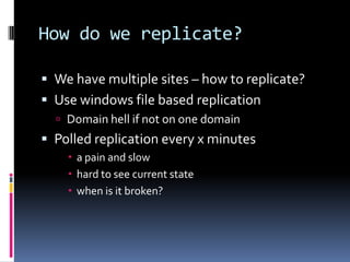 How do we replicate?
 We have multiple sites – how to replicate?
 Use windows file based replication
 Domain hell if not on one domain
 Polled replication every x minutes
 a pain and slow
 hard to see current state
 when is it broken?
 