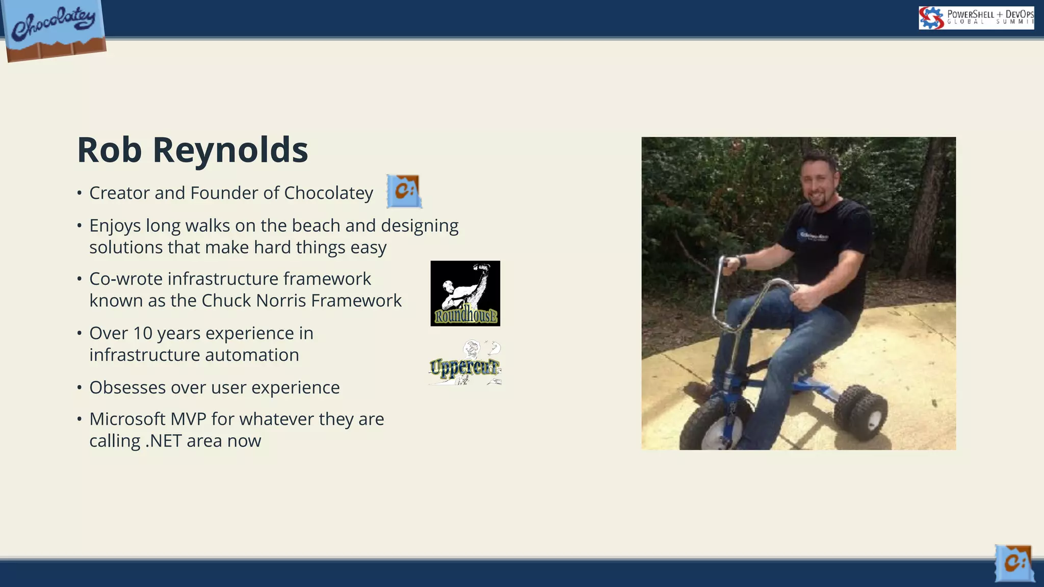 Rob Reynolds • Creator and Founder of Chocolatey • Enjoys long walks on the beach and designing solutions that make hard things easy • Co-wrote infrastructure framework   known as the Chuck Norris Framework • Over 10 years experience in   infrastructure automation • Obsesses over user experience • Microsoft MVP for whatever they are calling .NET area now 
