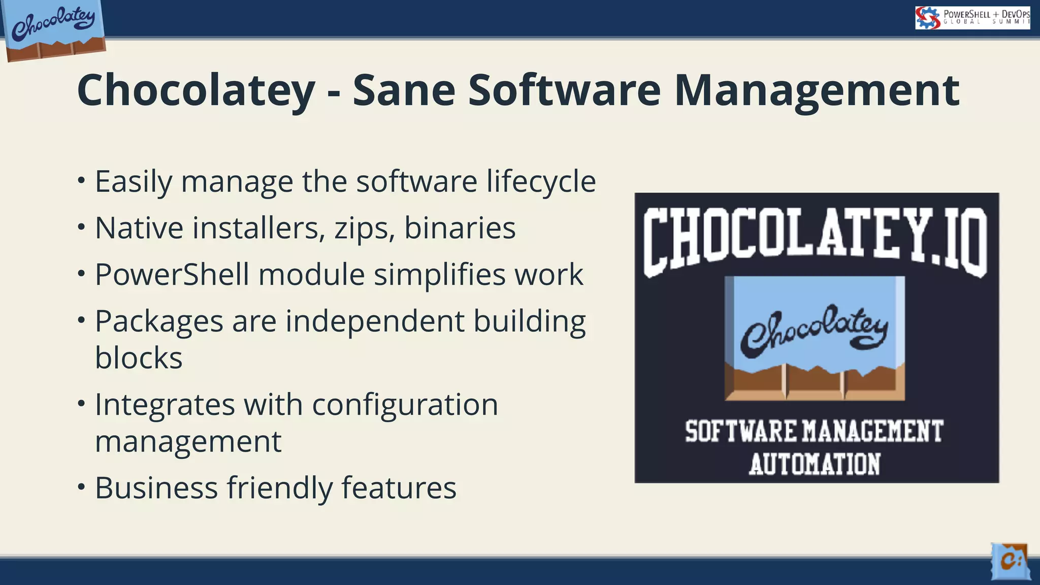 Chocolatey - Sane Software Management • Easily manage the software lifecycle • Native installers, zips, binaries • PowerShell module simplifies work • Packages are independent building blocks • Integrates with configuration management • Business friendly features 