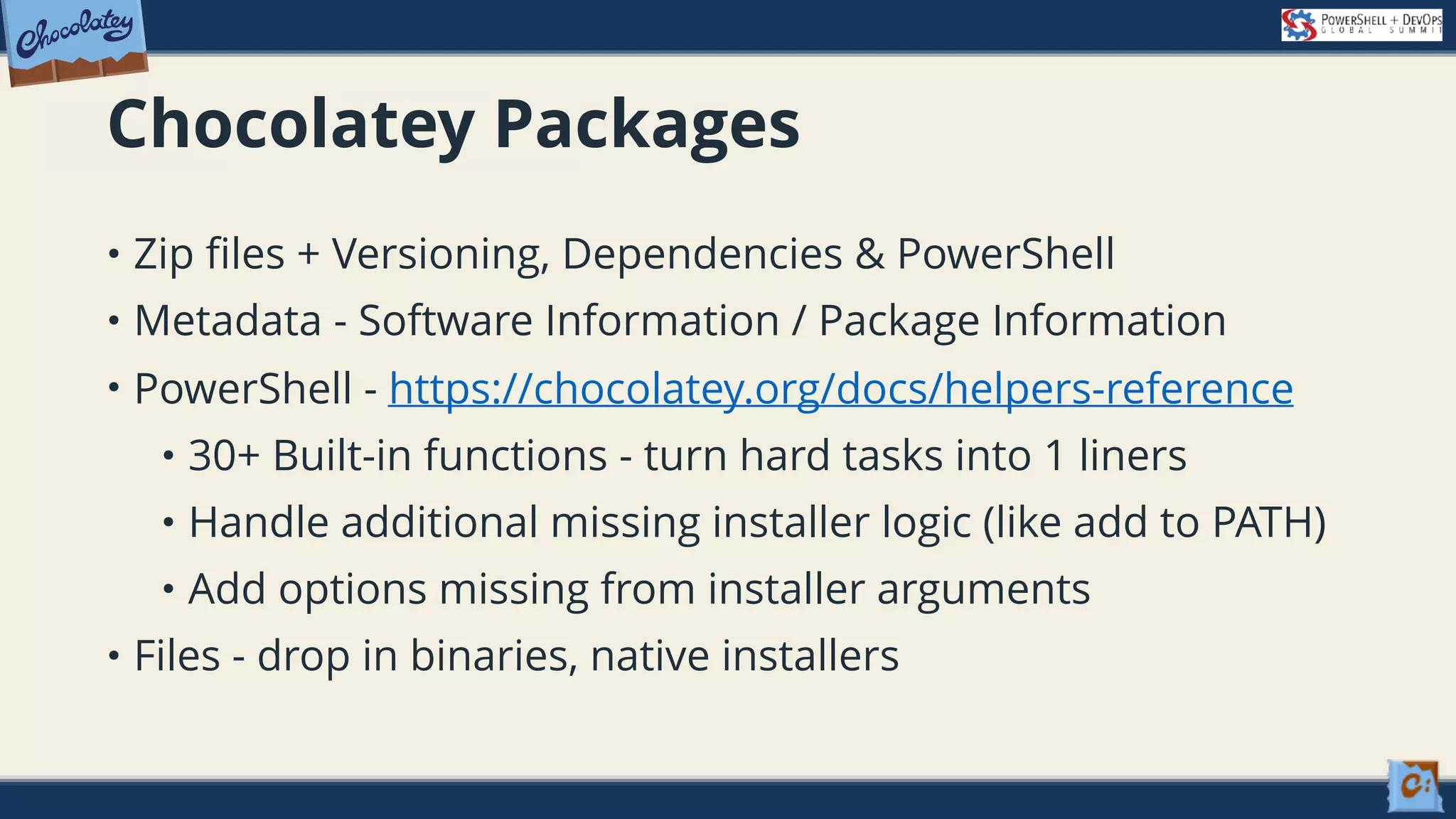 Chocolatey Packages • Zip files + Versioning, Dependencies & PowerShell • Metadata - Software Information / Package Information • PowerShell - https://chocolatey.org/docs/helpers-reference • 30+ Built-in functions - turn hard tasks into 1 liners • Handle additional missing installer logic (like add to PATH) • Add options missing from installer arguments • Files - drop in binaries, native installers 