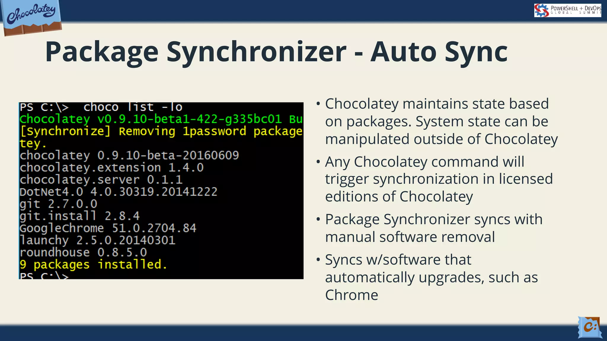 Package Synchronizer - Auto Sync • Chocolatey maintains state based on packages. System state can be manipulated outside of Chocolatey • Any Chocolatey command will trigger synchronization in licensed editions of Chocolatey • Package Synchronizer syncs with manual software removal • Syncs w/software that automatically upgrades, such as Chrome 