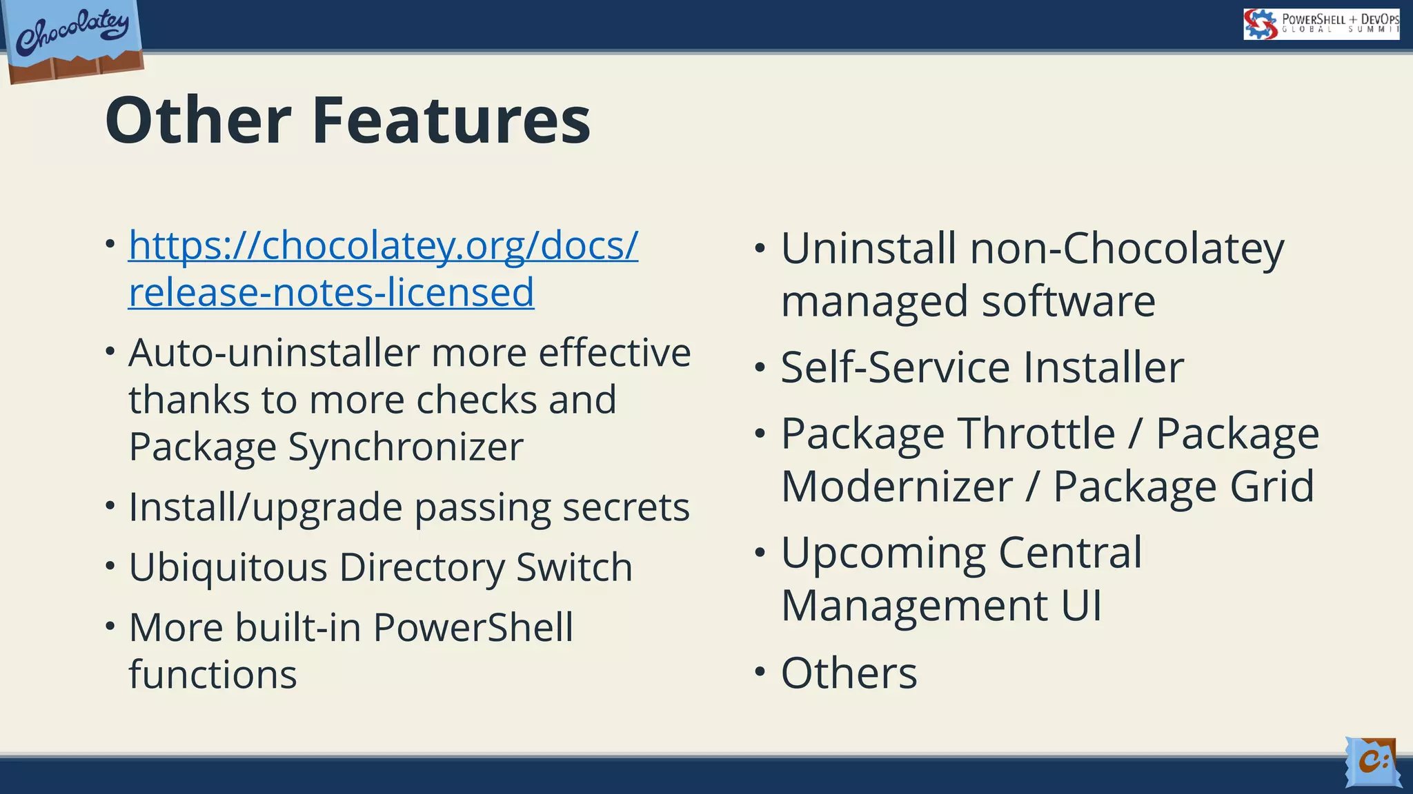 Other Features • https://chocolatey.org/docs/ release-notes-licensed • Auto-uninstaller more effective thanks to more checks and Package Synchronizer • Install/upgrade passing secrets • Ubiquitous Directory Switch • More built-in PowerShell functions • Uninstall non-Chocolatey managed software • Self-Service Installer • Package Throttle / Package Modernizer / Package Grid • Upcoming Central Management UI • Others 