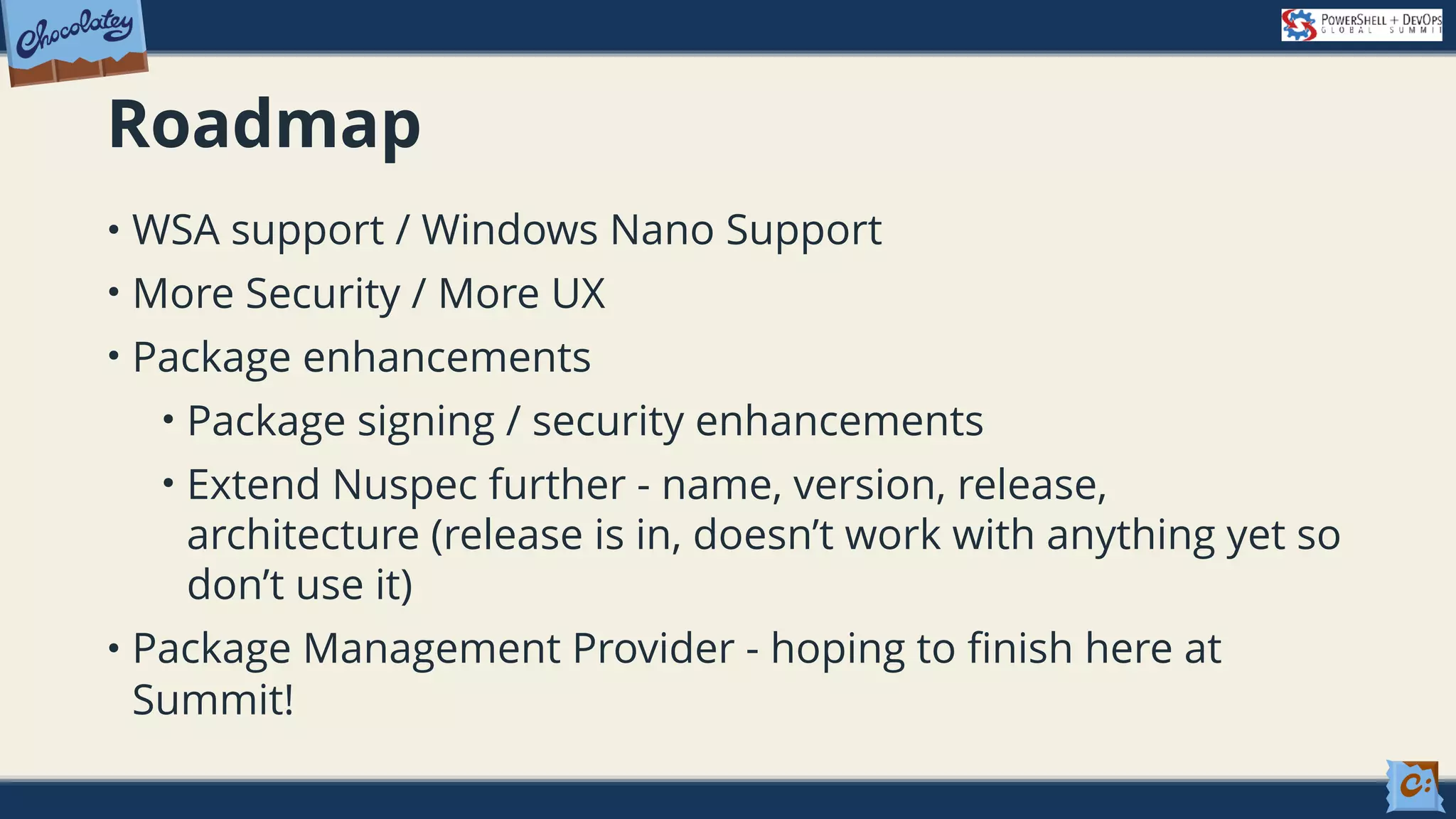 Roadmap • WSA support / Windows Nano Support • More Security / More UX • Package enhancements • Package signing / security enhancements • Extend Nuspec further - name, version, release, architecture (release is in, doesn’t work with anything yet so don’t use it) • Package Management Provider - hoping to finish here at Summit! 
