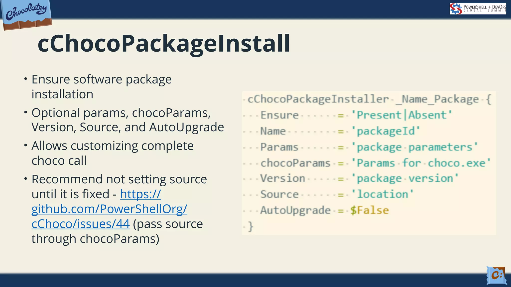 cChocoPackageInstall • Ensure software package installation • Optional params, chocoParams, Version, Source, and AutoUpgrade • Allows customizing complete choco call • Recommend not setting source until it is fixed - https:// github.com/PowerShellOrg/ cChoco/issues/44 (pass source through chocoParams) 