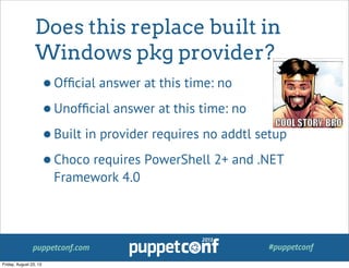 puppetconf.com #puppetconf
Does this replace built in
Windows pkg provider?
•Ofﬁcial answer at this time: no
•Unofﬁcial answer at this time: no
•Built in provider requires no addtl setup
•Choco requires PowerShell 2+ and .NET
Framework 4.0
Friday, August 23, 13
 