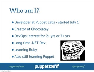 puppetconf.com #puppetconf
Who am I?
•Developer at Puppet Labs / started July 1
•Creator of Chocolatey
•DevOps interest for 2+ yrs or 7+ yrs
•Long time .NET Dev
•Learning Ruby
•Also still learning Puppet
Friday, August 23, 13
 