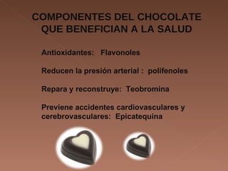 COMPONENTES DEL CHOCOLATE QUE BENEFICIAN A LA SALUD Antioxidantes:  Flavonoles Reducen la presión arterial :  polifenoles Repara y reconstruye:  Teobromina Previene accidentes cardiovasculares y cerebrovasculares:  Epicatequina 