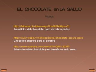http://24horas.cl/videos.aspx?id=68274&tipo=31 beneficios del chocolate  para cirrosis hepática http://www.wapa.tv/noticias/salud/chocolate-oscuro-para-el-cerebro/20100507114048 Chocolate obscuro para el cerebro http://www.youtube.com/watch?v=QAP-L53VfTI   Entrevista sobre chocolate y en beneficios en la salud  EL  CHOCOLATE  en LA  SALUD Videos 