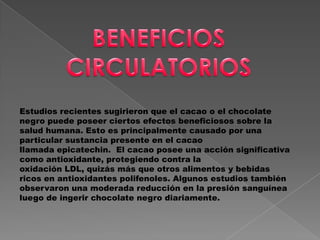 Estudios recientes sugirieron que el cacao o el chocolate
negro puede poseer ciertos efectos beneficiosos sobre la
salud humana. Esto es principalmente causado por una
particular sustancia presente en el cacao
llamada epicatechin. El cacao posee una acción significativa
como antioxidante, protegiendo contra la
oxidación LDL, quizás más que otros alimentos y bebidas
ricos en antioxidantes polifenoles. Algunos estudios también
observaron una moderada reducción en la presión sanguínea
luego de ingerir chocolate negro diariamente.
 