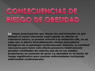 La mayor preocupación que tienen los nutricionistas es que
aunque el comer chocolate negro puede no afectar el
colesterol sérico, la presión arterial o la oxidación LDL, no se
sabe aún si afecta favorablemente ciertos marcadores
biológicos de la patología cardiovascular. Además, la cantidad
necesaria para tener este efecto proveería relativamente
grandes cantidades de calorías que de no ser usadas
propiciarían un aumento de peso. La obesidad es un factor de
riesgo significativo para muchas enfermedades incluyendo
enfermedad cardiovascular.
 