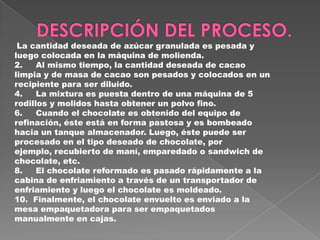 La cantidad deseada de azúcar granulada es pesada y
luego colocada en la máquina de molienda.
2.    Al mismo tiempo, la cantidad deseada de cacao
limpia y de masa de cacao son pesados y colocados en un
recipiente para ser diluido.
4.    La mixtura es puesta dentro de una máquina de 5
rodillos y molidos hasta obtener un polvo fino.
6.    Cuando el chocolate es obtenido del equipo de
refinación, éste está en forma pastosa y es bombeado
hacia un tanque almacenador. Luego, éste puede ser
procesado en el tipo deseado de chocolate, por
ejemplo, recubierto de maní, emparedado o sandwich de
chocolate, etc.
8.    El chocolate reformado es pasado rápidamente a la
cabina de enfriamiento a través de un transportador de
enfriamiento y luego el chocolate es moldeado.
10. Finalmente, el chocolate envuelto es enviado a la
mesa empaquetadora para ser empaquetados
manualmente en cajas.
 