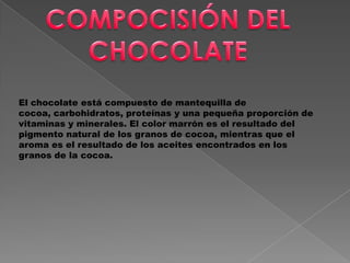 El chocolate está compuesto de mantequilla de
cocoa, carbohidratos, proteínas y una pequeña proporción de
vitaminas y minerales. El color marrón es el resultado del
pigmento natural de los granos de cocoa, mientras que el
aroma es el resultado de los aceites encontrados en los
granos de la cocoa.
 