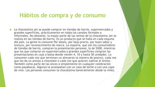 Hábitos de compra y de consumo
 La chocolatina jet se puede comprar en tiendas de barrio, supermercados y
grandes superficies, prácticamente en todos los canales formales e
informales. No obstante, la mayor parte de las ventas de la chocolatina Jet se
realiza en las tiendas de barrio. Es un producto que se halla en cada esquina
del país. La gente lo consume Por deseo, por bajo precio, por buen sabor y
textura, por reconocimiento de marca. La mayoría, que son los consumidores
de tiendas de barrio, compran la presentación personal, la de $500, mientras
que los que compran en supermercados o grandes superficies compran las
presentaciones en caja o bolsa donde vienen 4, 10 y hasta 50 unidades. Lo
consumen cada vez que terminan un almuerzo (a manera de postre), cada vez
que les da un antojo a chocolate o cada vez que quieren subirse el ánimo.
También como parte de las onces o simplemente en cualquier celebración
como pasabocas. Algunos la acompañan con un vaso de leche o con una copa
de vino. Las personas consumen la chocolatina Generalmente desde la niñez.
 