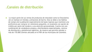 .Canales de distribución
 La mayor parte de sus ventas de productos de chocolate como la Chocolatina
Jet se realizan en tiendas y almacenes de barrio. Esto se debe a los hábitos
de compra de la población especialmente de bajos ingresos que mantiene una
preferencia por comprar en volúmenes pequeños, en ocasiones con opción de
crédito por parte del tendero y una atención personalizada. Cuenta con una
combinación de vendedores propios y distribuidores especializados, centros
de distribución y plataformas logísticas, de manera que permite atender a
más de 170.000 clientes ubicados en el 90% de los municipios de Colombia.
 