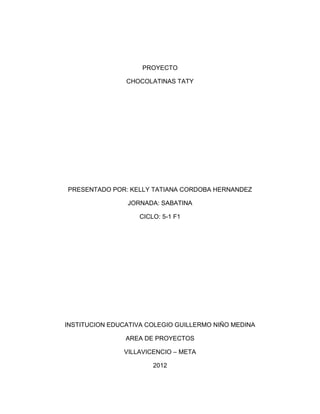 PROYECTO

                CHOCOLATINAS TATY




PRESENTADO POR: KELLY TATIANA CORDOBA HERNANDEZ

                JORNADA: SABATINA

                    CICLO: 5-1 F1




INSTITUCION EDUCATIVA COLEGIO GUILLERMO NIÑO MEDINA

                AREA DE PROYECTOS

               VILLAVICENCIO – META

                        2012
 